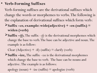 • Verb-Forming Suffixes
Verb-forming suffixes are the derivational suffixes which
change the words or morphemes to verbs.The following is
the explanation of derivational suffixes which form verb:
Suffix –en,example: wide(adjective) + -en (suffix) =
widen (verb)
Suffix –ify,The suffix –ify is the derivational morphemes which
change the base to verb.The base can be adjective and noun.The
example is as follow:
Clear (Adjective) + -ify (suffix) = clarify (verb)
Suffix –ize, The suffix –ize is the derivational morphemes
which change the base to verb. The base can be nouns and
adjective.The example is as follows:
apology (noun) + -ize (suffix) = apologize (verb)
 