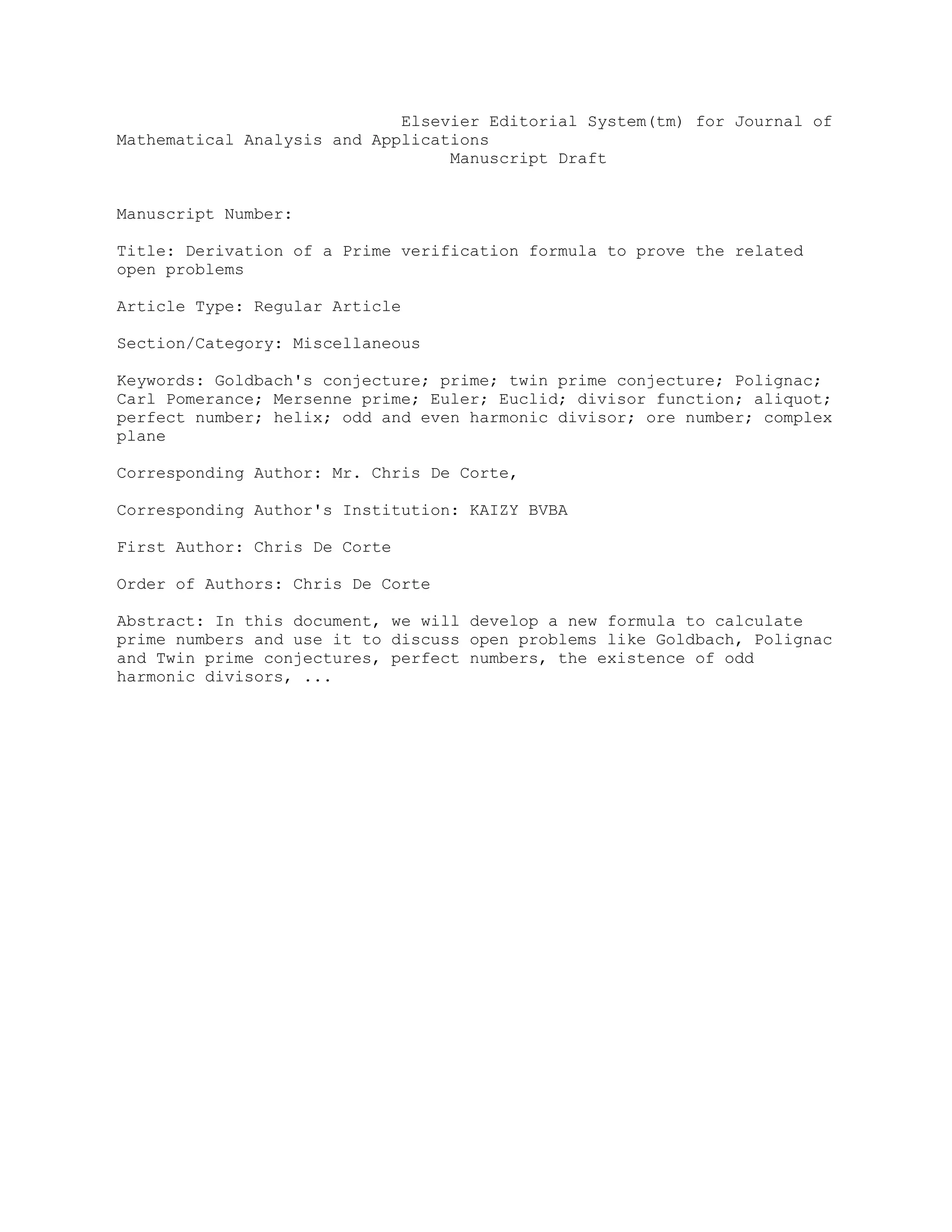 Elsevier Editorial System(tm) for Journal of
Mathematical Analysis and Applications
Manuscript Draft
Manuscript Number:
Title: Derivation of a Prime verification formula to prove the related
open problems
Article Type: Regular Article
Section/Category: Miscellaneous
Keywords: Goldbach's conjecture; prime; twin prime conjecture; Polignac;
Carl Pomerance; Mersenne prime; Euler; Euclid; divisor function; aliquot;
perfect number; helix; odd and even harmonic divisor; ore number; complex
plane
Corresponding Author: Mr. Chris De Corte,
Corresponding Author's Institution: KAIZY BVBA
First Author: Chris De Corte
Order of Authors: Chris De Corte
Abstract: In this document, we will develop a new formula to calculate
prime numbers and use it to discuss open problems like Goldbach, Polignac
and Twin prime conjectures, perfect numbers, the existence of odd
harmonic divisors, ...
 