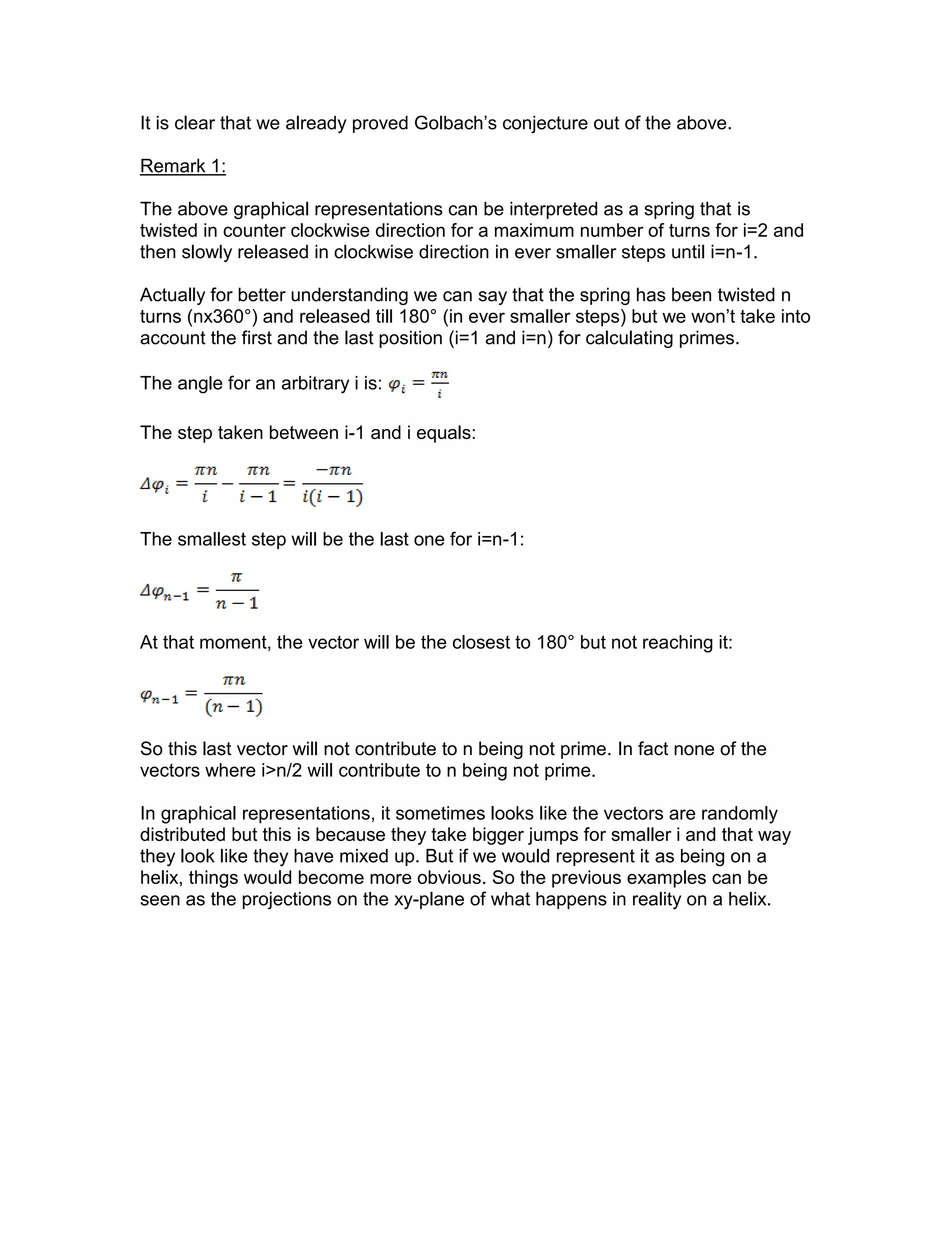It is clear that we already proved Golbach’s conjecture out of the above.
Remark 1:
The above graphical representations can be interpreted as a spring that is
twisted in counter clockwise direction for a maximum number of turns for i=2 and
then slowly released in clockwise direction in ever smaller steps until i=n-1.
Actually for better understanding we can say that the spring has been twisted n
turns (nx360°) and released till 180° (in ever smaller steps) but we won’t take into
account the first and the last position (i=1 and i=n) for calculating primes.
The angle for an arbitrary i is:
The step taken between i-1 and i equals:
The smallest step will be the last one for i=n-1:
At that moment, the vector will be the closest to 180° but not reaching it:
So this last vector will not contribute to n being not prime. In fact none of the
vectors where i>n/2 will contribute to n being not prime.
In graphical representations, it sometimes looks like the vectors are randomly
distributed but this is because they take bigger jumps for smaller i and that way
they look like they have mixed up. But if we would represent it as being on a
helix, things would become more obvious. So the previous examples can be
seen as the projections on the xy-plane of what happens in reality on a helix.
 