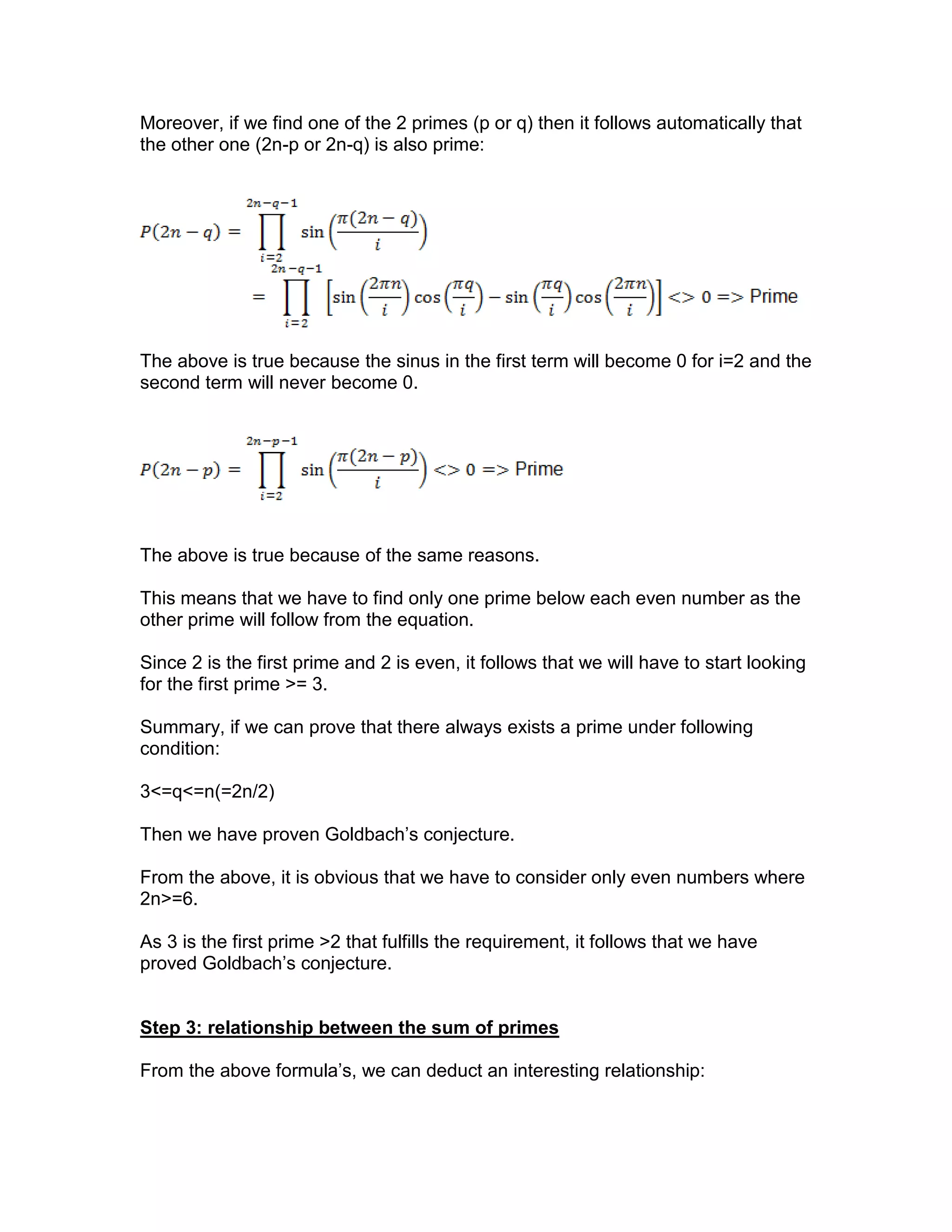 Moreover, if we find one of the 2 primes (p or q) then it follows automatically that
the other one (2n-p or 2n-q) is also prime:
The above is true because the sinus in the first term will become 0 for i=2 and the
second term will never become 0.
The above is true because of the same reasons.
This means that we have to find only one prime below each even number as the
other prime will follow from the equation.
Since 2 is the first prime and 2 is even, it follows that we will have to start looking
for the first prime >= 3.
Summary, if we can prove that there always exists a prime under following
condition:
3<=q<=n(=2n/2)
Then we have proven Goldbach’s conjecture.
From the above, it is obvious that we have to consider only even numbers where
2n>=6.
As 3 is the first prime >2 that fulfills the requirement, it follows that we have
proved Goldbach’s conjecture.
Step 3: relationship between the sum of primes
From the above formula’s, we can deduct an interesting relationship:
 