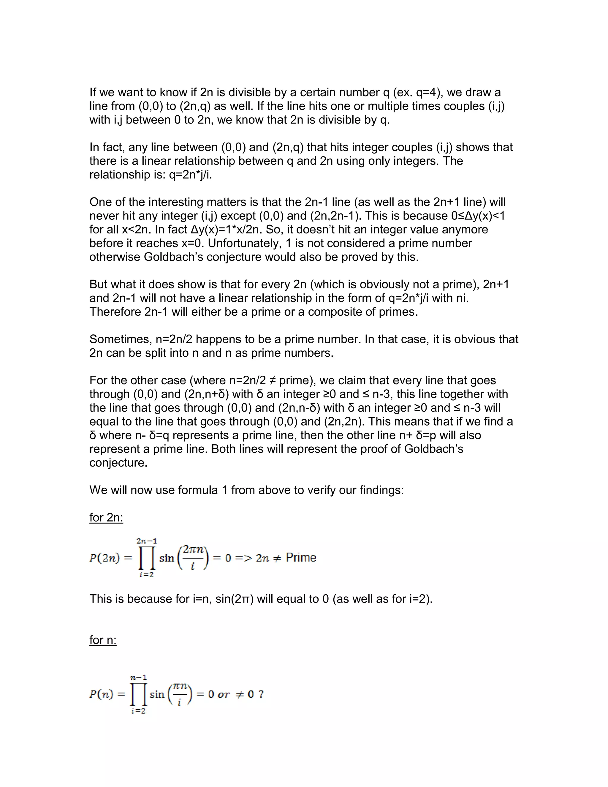 If we want to know if 2n is divisible by a certain number q (ex. q=4), we draw a
line from (0,0) to (2n,q) as well. If the line hits one or multiple times couples (i,j)
with i,j between 0 to 2n, we know that 2n is divisible by q.
In fact, any line between (0,0) and (2n,q) that hits integer couples (i,j) shows that
there is a linear relationship between q and 2n using only integers. The
relationship is: q=2n*j/i.
One of the interesting matters is that the 2n-1 line (as well as the 2n+1 line) will
never hit any integer (i,j) except (0,0) and (2n,2n-1). This is because 0≤Δy(x)<1
for all x<2n. In fact Δy(x)=1*x/2n. So, it doesn’t hit an integer value anymore
before it reaches x=0. Unfortunately, 1 is not considered a prime number
otherwise Goldbach’s conjecture would also be proved by this.
But what it does show is that for every 2n (which is obviously not a prime), 2n+1
and 2n-1 will not have a linear relationship in the form of q=2n*j/i with ni.
Therefore 2n-1 will either be a prime or a composite of primes.
Sometimes, n=2n/2 happens to be a prime number. In that case, it is obvious that
2n can be split into n and n as prime numbers.
For the other case (where n=2n/2 ≠ prime), we claim that every line that goes
through (0,0) and (2n,n+δ) with δ an integer ≥0 and ≤ n-3, this line together with
the line that goes through (0,0) and (2n,n-δ) with δ an integer ≥0 and ≤ n-3 will
equal to the line that goes through (0,0) and (2n,2n). This means that if we find a
δ where n- δ=q represents a prime line, then the other line n+ δ=p will also
represent a prime line. Both lines will represent the proof of Goldbach’s
conjecture.
We will now use formula 1 from above to verify our findings:
for 2n:
This is because for i=n, sin(2π) will equal to 0 (as well as for i=2).
for n:
 