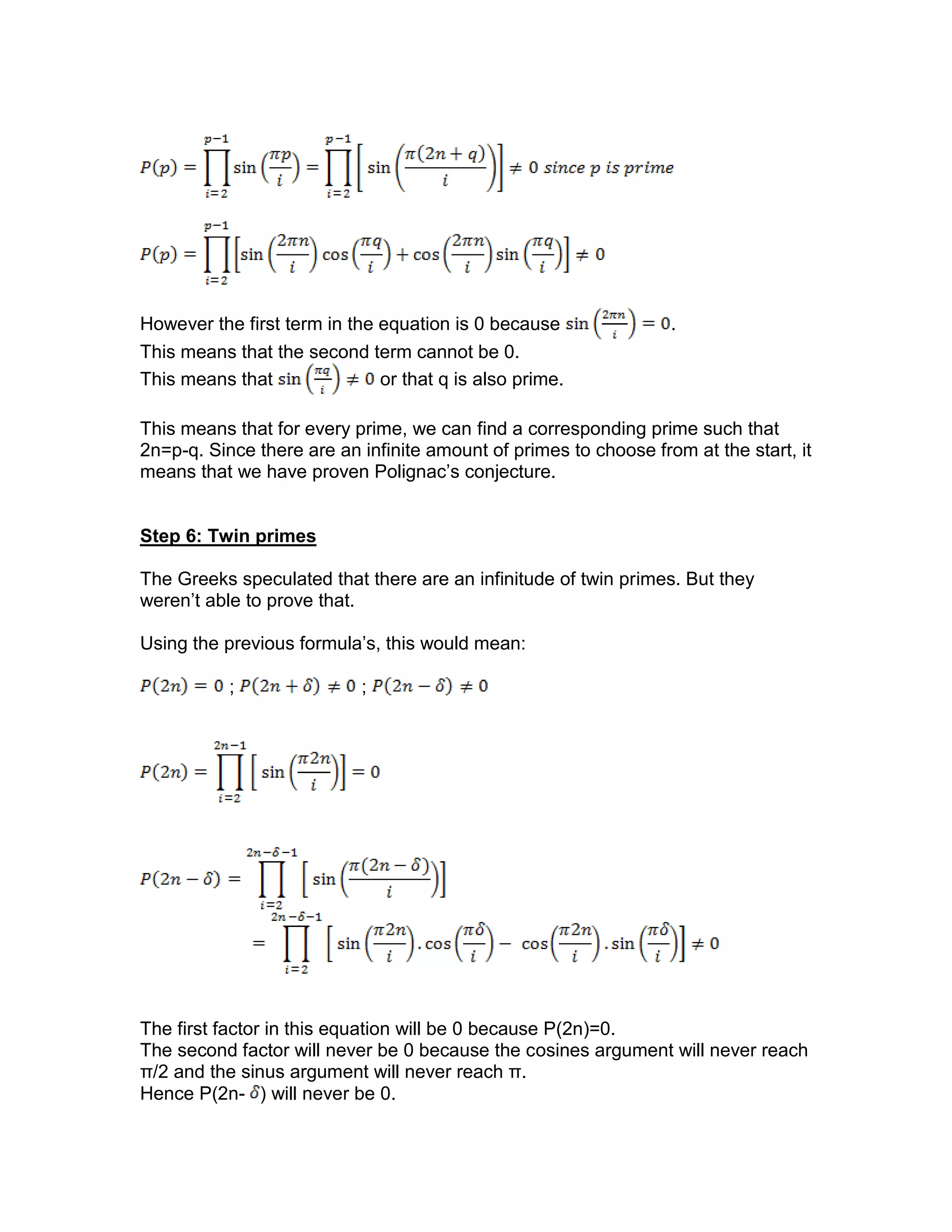 However the first term in the equation is 0 because .
This means that the second term cannot be 0.
This means that or that q is also prime.
This means that for every prime, we can find a corresponding prime such that
2n=p-q. Since there are an infinite amount of primes to choose from at the start, it
means that we have proven Polignac’s conjecture.
Step 6: Twin primes
The Greeks speculated that there are an infinitude of twin primes. But they
weren’t able to prove that.
Using the previous formula’s, this would mean:
; ;
The first factor in this equation will be 0 because P(2n)=0.
The second factor will never be 0 because the cosines argument will never reach
π/2 and the sinus argument will never reach π.
Hence P(2n- ) will never be 0.
 