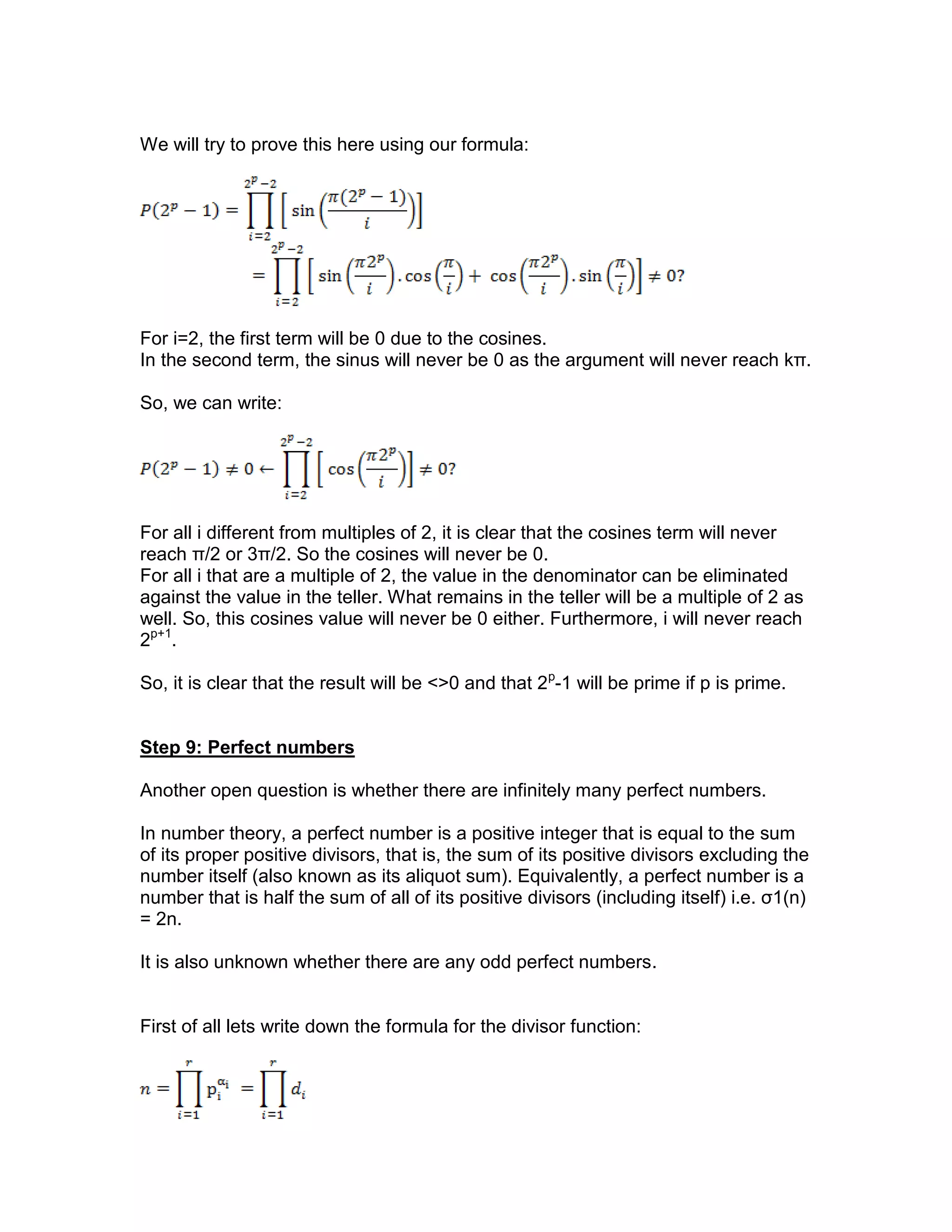 We will try to prove this here using our formula:
For i=2, the first term will be 0 due to the cosines.
In the second term, the sinus will never be 0 as the argument will never reach kπ.
So, we can write:
For all i different from multiples of 2, it is clear that the cosines term will never
reach π/2 or 3π/2. So the cosines will never be 0.
For all i that are a multiple of 2, the value in the denominator can be eliminated
against the value in the teller. What remains in the teller will be a multiple of 2 as
well. So, this cosines value will never be 0 either. Furthermore, i will never reach
2p+1
.
So, it is clear that the result will be <>0 and that 2p
-1 will be prime if p is prime.
Step 9: Perfect numbers
Another open question is whether there are infinitely many perfect numbers.
In number theory, a perfect number is a positive integer that is equal to the sum
of its proper positive divisors, that is, the sum of its positive divisors excluding the
number itself (also known as its aliquot sum). Equivalently, a perfect number is a
number that is half the sum of all of its positive divisors (including itself) i.e. σ1(n)
= 2n.
It is also unknown whether there are any odd perfect numbers.
First of all lets write down the formula for the divisor function:
 