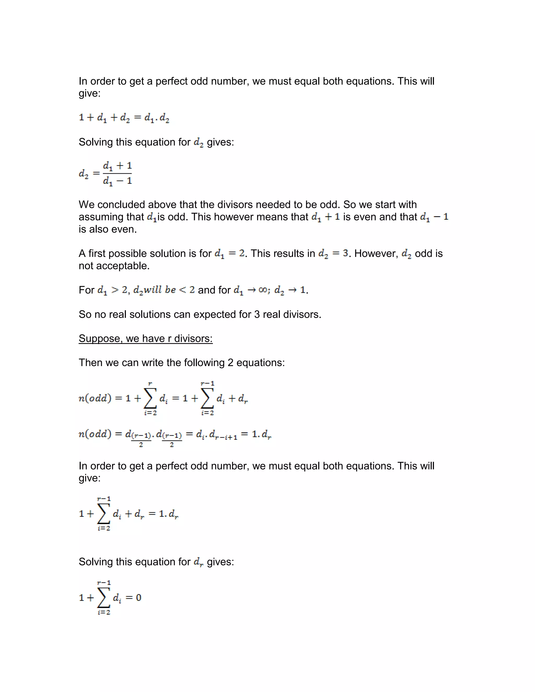 In order to get a perfect odd number, we must equal both equations. This will
give:
Solving this equation for gives:
We concluded above that the divisors needed to be odd. So we start with
assuming that is odd. This however means that is even and that
is also even.
A first possible solution is for . This results in . However, odd is
not acceptable.
For , and for .
So no real solutions can expected for 3 real divisors.
Suppose, we have r divisors:
Then we can write the following 2 equations:
In order to get a perfect odd number, we must equal both equations. This will
give:
Solving this equation for gives:
 