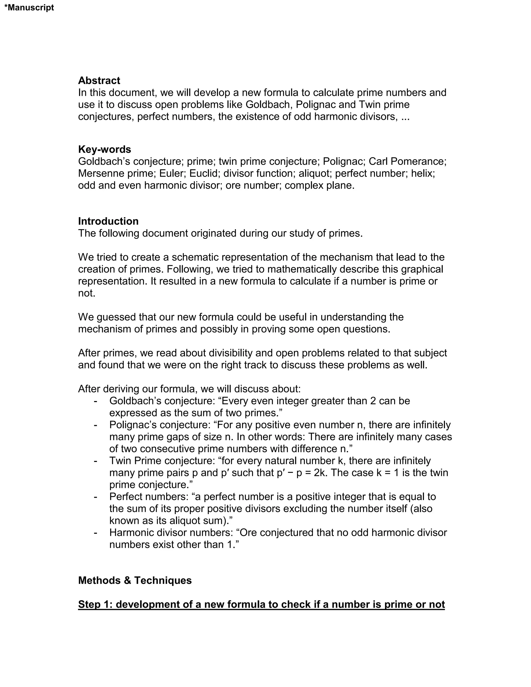 Abstract
In this document, we will develop a new formula to calculate prime numbers and
use it to discuss open problems like Goldbach, Polignac and Twin prime
conjectures, perfect numbers, the existence of odd harmonic divisors, ...
Key-words
Goldbach’s conjecture; prime; twin prime conjecture; Polignac; Carl Pomerance;
Mersenne prime; Euler; Euclid; divisor function; aliquot; perfect number; helix;
odd and even harmonic divisor; ore number; complex plane.
Introduction
The following document originated during our study of primes.
We tried to create a schematic representation of the mechanism that lead to the
creation of primes. Following, we tried to mathematically describe this graphical
representation. It resulted in a new formula to calculate if a number is prime or
not.
We guessed that our new formula could be useful in understanding the
mechanism of primes and possibly in proving some open questions.
After primes, we read about divisibility and open problems related to that subject
and found that we were on the right track to discuss these problems as well.
After deriving our formula, we will discuss about:
- Goldbach’s conjecture: “Every even integer greater than 2 can be
expressed as the sum of two primes.”
- Polignac’s conjecture: “For any positive even number n, there are infinitely
many prime gaps of size n. In other words: There are infinitely many cases
of two consecutive prime numbers with difference n.”
- Twin Prime conjecture: “for every natural number k, there are infinitely
many prime pairs p and p′ such that p′ − p = 2k. The case k = 1 is the twin
prime conjecture.”
- Perfect numbers: “a perfect number is a positive integer that is equal to
the sum of its proper positive divisors excluding the number itself (also
known as its aliquot sum).”
- Harmonic divisor numbers: “Ore conjectured that no odd harmonic divisor
numbers exist other than 1.”
Methods & Techniques
Step 1: development of a new formula to check if a number is prime or not
*Manuscript
 
