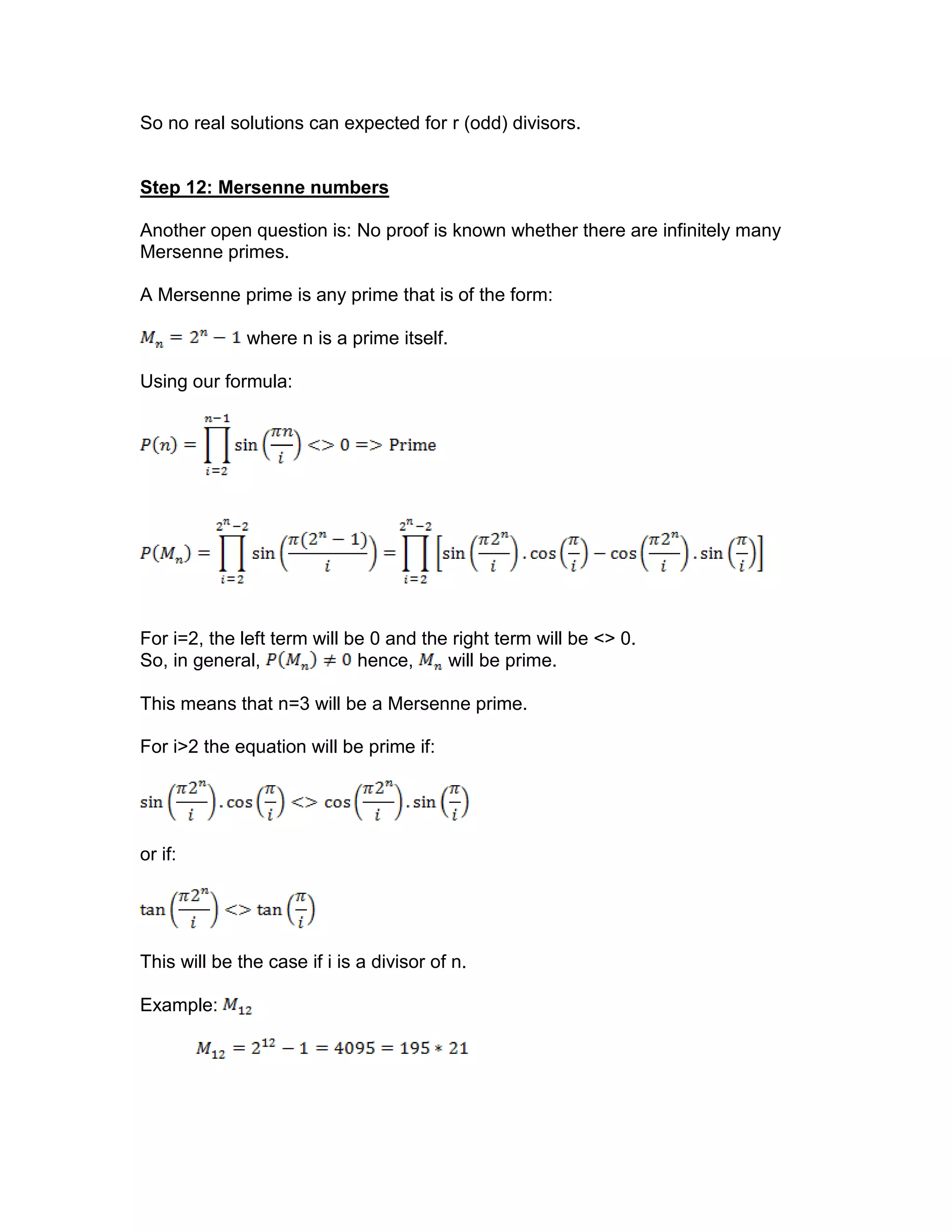 So no real solutions can expected for r (odd) divisors.
Step 12: Mersenne numbers
Another open question is: No proof is known whether there are infinitely many
Mersenne primes.
A Mersenne prime is any prime that is of the form:
where n is a prime itself.
Using our formula:
For i=2, the left term will be 0 and the right term will be <> 0.
So, in general, hence, will be prime.
This means that n=3 will be a Mersenne prime.
For i>2 the equation will be prime if:
or if:
This will be the case if i is a divisor of n.
Example:
 