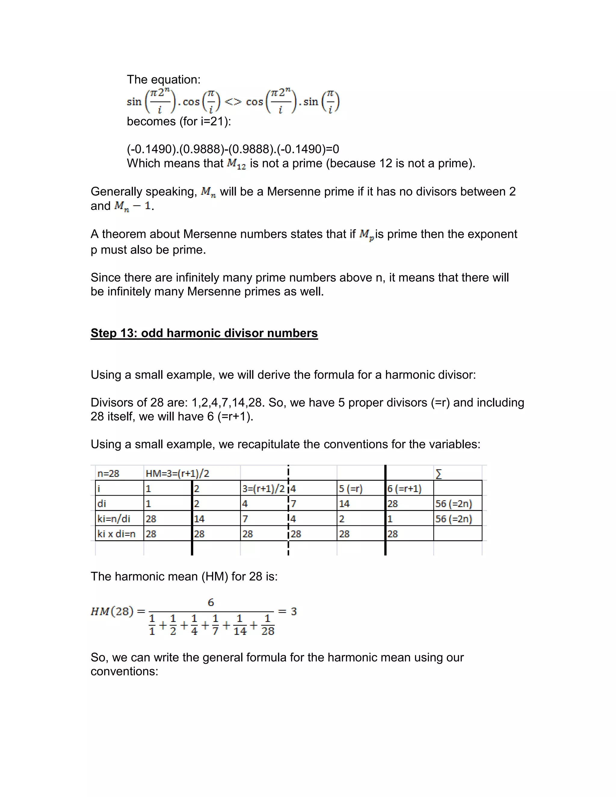 The equation:
becomes (for i=21):
(-0.1490).(0.9888)-(0.9888).(-0.1490)=0
Which means that is not a prime (because 12 is not a prime).
Generally speaking, will be a Mersenne prime if it has no divisors between 2
and .
A theorem about Mersenne numbers states that if is prime then the exponent
p must also be prime.
Since there are infinitely many prime numbers above n, it means that there will
be infinitely many Mersenne primes as well.
Step 13: odd harmonic divisor numbers
Using a small example, we will derive the formula for a harmonic divisor:
Divisors of 28 are: 1,2,4,7,14,28. So, we have 5 proper divisors (=r) and including
28 itself, we will have 6 (=r+1).
Using a small example, we recapitulate the conventions for the variables:
The harmonic mean (HM) for 28 is:
So, we can write the general formula for the harmonic mean using our
conventions:
 