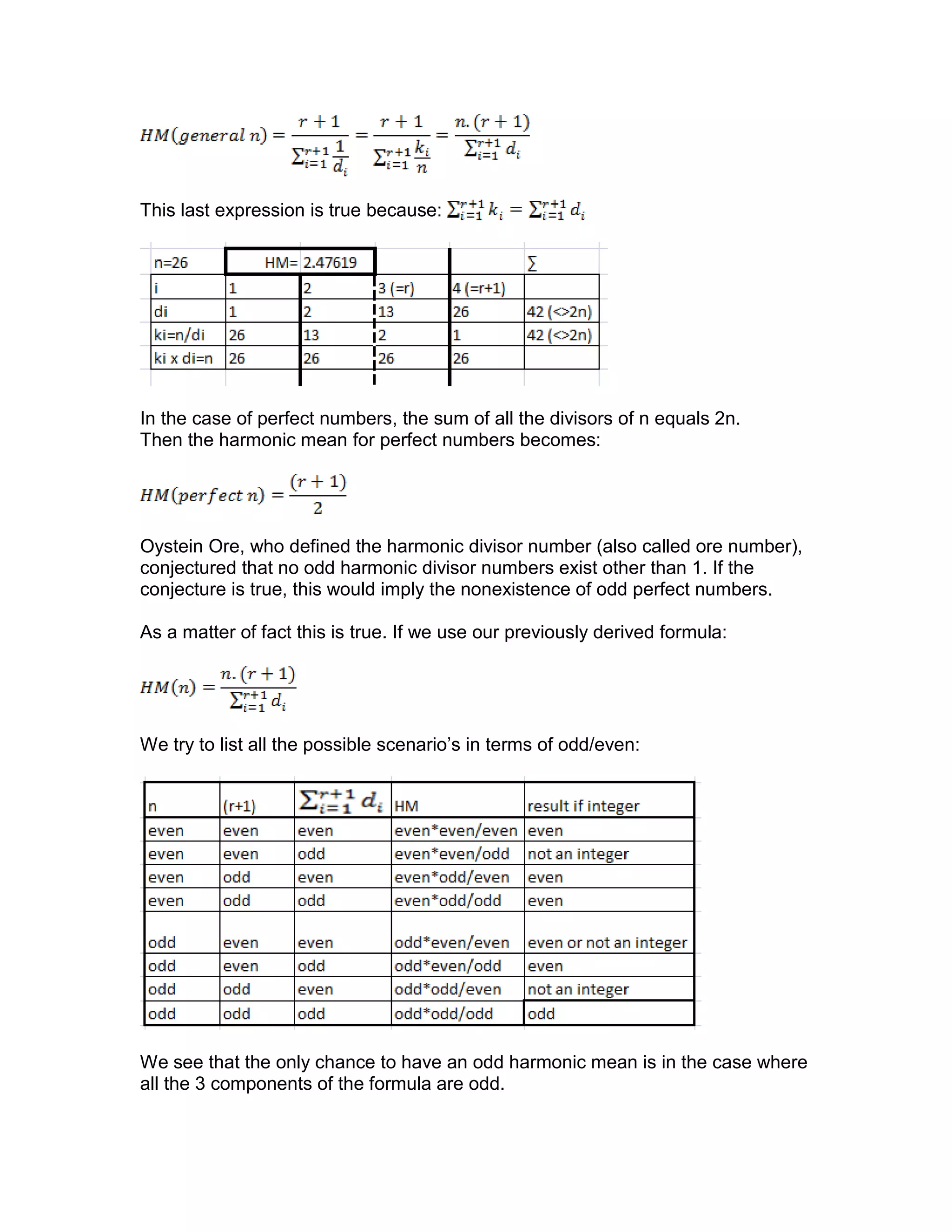 This last expression is true because:
In the case of perfect numbers, the sum of all the divisors of n equals 2n.
Then the harmonic mean for perfect numbers becomes:
Oystein Ore, who defined the harmonic divisor number (also called ore number),
conjectured that no odd harmonic divisor numbers exist other than 1. If the
conjecture is true, this would imply the nonexistence of odd perfect numbers.
As a matter of fact this is true. If we use our previously derived formula:
We try to list all the possible scenario’s in terms of odd/even:
We see that the only chance to have an odd harmonic mean is in the case where
all the 3 components of the formula are odd.
 