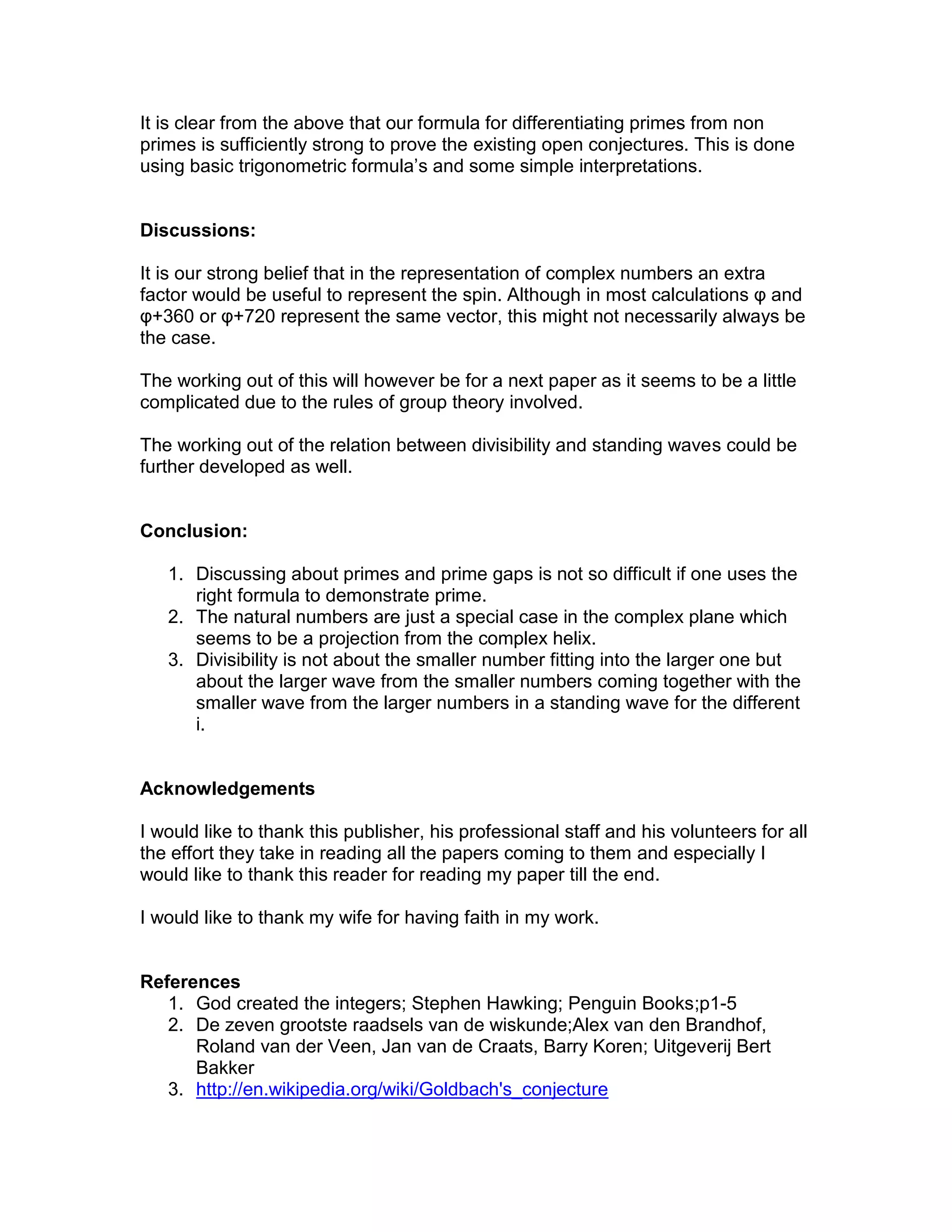 It is clear from the above that our formula for differentiating primes from non
primes is sufficiently strong to prove the existing open conjectures. This is done
using basic trigonometric formula’s and some simple interpretations.
Discussions:
It is our strong belief that in the representation of complex numbers an extra
factor would be useful to represent the spin. Although in most calculations φ and
φ+360 or φ+720 represent the same vector, this might not necessarily always be
the case.
The working out of this will however be for a next paper as it seems to be a little
complicated due to the rules of group theory involved.
The working out of the relation between divisibility and standing waves could be
further developed as well.
Conclusion:
1. Discussing about primes and prime gaps is not so difficult if one uses the
right formula to demonstrate prime.
2. The natural numbers are just a special case in the complex plane which
seems to be a projection from the complex helix.
3. Divisibility is not about the smaller number fitting into the larger one but
about the larger wave from the smaller numbers coming together with the
smaller wave from the larger numbers in a standing wave for the different
i.
Acknowledgements
I would like to thank this publisher, his professional staff and his volunteers for all
the effort they take in reading all the papers coming to them and especially I
would like to thank this reader for reading my paper till the end.
I would like to thank my wife for having faith in my work.
References
1. God created the integers; Stephen Hawking; Penguin Books;p1-5
2. De zeven grootste raadsels van de wiskunde;Alex van den Brandhof,
Roland van der Veen, Jan van de Craats, Barry Koren; Uitgeverij Bert
Bakker
3. http://en.wikipedia.org/wiki/Goldbach's_conjecture
 