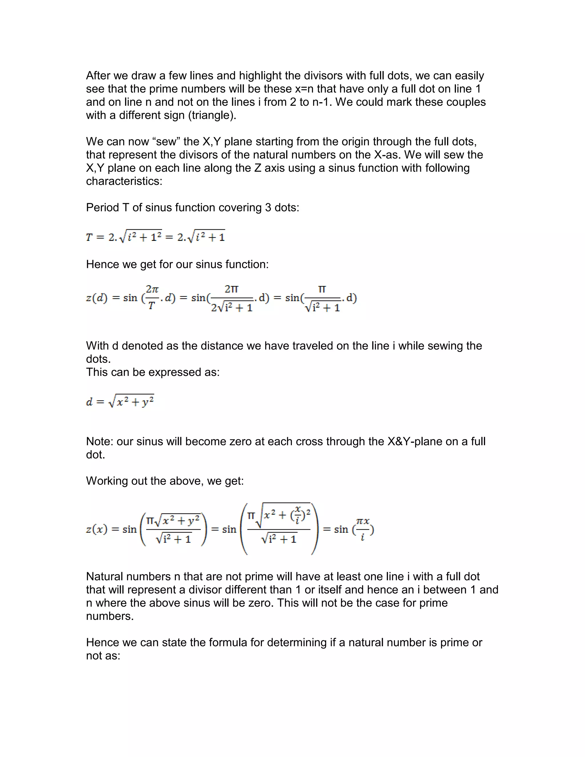 After we draw a few lines and highlight the divisors with full dots, we can easily
see that the prime numbers will be these x=n that have only a full dot on line 1
and on line n and not on the lines i from 2 to n-1. We could mark these couples
with a different sign (triangle).
We can now “sew” the X,Y plane starting from the origin through the full dots,
that represent the divisors of the natural numbers on the X-as. We will sew the
X,Y plane on each line along the Z axis using a sinus function with following
characteristics:
Period T of sinus function covering 3 dots:
Hence we get for our sinus function:
With d denoted as the distance we have traveled on the line i while sewing the
dots.
This can be expressed as:
Note: our sinus will become zero at each cross through the X&Y-plane on a full
dot.
Working out the above, we get:
Natural numbers n that are not prime will have at least one line i with a full dot
that will represent a divisor different than 1 or itself and hence an i between 1 and
n where the above sinus will be zero. This will not be the case for prime
numbers.
Hence we can state the formula for determining if a natural number is prime or
not as:
 