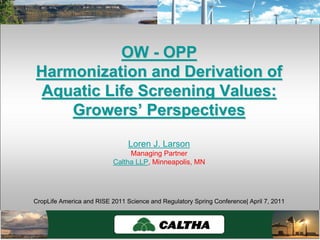 OWOW -- OPPOPP
Harmonization and Derivation ofHarmonization and Derivation of
Aquatic Life Screening Values:Aquatic Life Screening Values:
GrowersGrowers’’ PerspectivesPerspectives
Loren J. Larson
Managing Partner
Caltha LLP, Minneapolis, MN
CropLife America and RISE 2011 Science and Regulatory Spring Conference| April 7, 2011
 