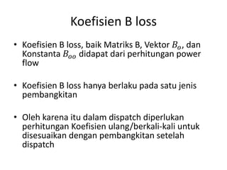 Koefisien B loss 
• Koefisien B loss, baik Matriks B, Vektor 퐵표, dan 
Konstanta 퐵표표 didapat dari perhitungan power 
flow 
• Koefisien B loss hanya berlaku pada satu jenis 
pembangkitan 
• Oleh karena itu dalam dispatch diperlukan 
perhitungan Koefisien ulang/berkali-kali untuk 
disesuaikan dengan pembangkitan setelah 
dispatch 
 