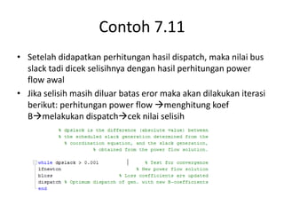 Contoh 7.11 
• Setelah didapatkan perhitungan hasil dispatch, maka nilai bus 
slack tadi dicek selisihnya dengan hasil perhitungan power 
flow awal 
• Jika selisih masih diluar batas eror maka akan dilakukan iterasi 
berikut: perhitungan power flow menghitung koef 
Bmelakukan dispatchcek nilai selisih 
 