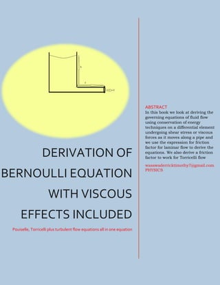 i
DERIVATION OF
BERNOULLI EQUATION
WITH VISCOUS
EFFECTS INCLUDED
Pouiselle, Torricelli plus turbulent flow equations all in one equation
ABSTRACT
In this book we look at deriving the
governing equations of fluid flow
using conservation of energy
techniques on a differential element
undergoing shear stress or viscous
forces as it moves along a pipe and
we use the expression for friction
factor for laminar flow to derive the
equations. We also derive a friction
factor to work for Torricelli flow
wasswaderricktimothy7@gmail.com
PHYSICS
 
