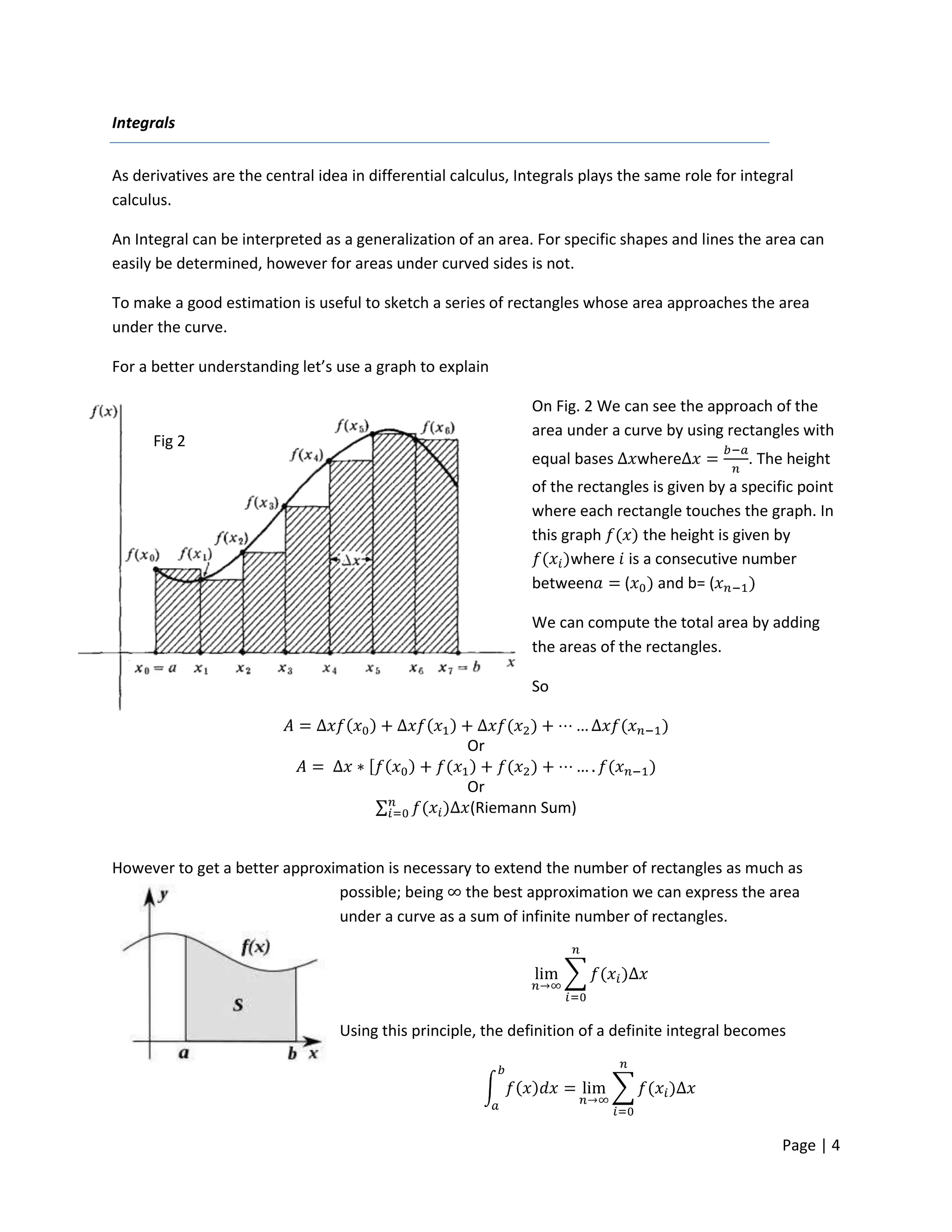 Integrals


As derivatives are the central idea in differential calculus, Integrals plays the same role for integral
calculus.

An Integral can be interpreted as a generalization of an area. For specific shapes and lines the area can
easily be determined, however for areas under curved sides is not.

To make a good estimation is useful to sketch a series of rectangles whose area approaches the area
under the curve.

For a better understanding let’s use a graph to explain

                                                                On Fig. 2 We can see the approach of the
                                                                area under a curve by using rectangles with
      Fig 2
                                                                equal bases     where            . The height
                                                                of the rectangles is given by a specific point
                                                                where each rectangle touches the graph. In
                                                                this graph      the height is given by
                                                                      where is a consecutive number
                                                                between      (     and b= (

                                                                We can compute the total area by adding
                                                                the areas of the rectangles.

                                                                So


                                                      Or

                                                      Or
                                                      (Riemann Sum)


However to get a better approximation is necessary to extend the number of rectangles as much as
                               possible; being the best approximation we can express the area
                               under a curve as a sum of infinite number of rectangles.




                                  Using this principle, the definition of a definite integral becomes




                                                                                                      Page | 4
 