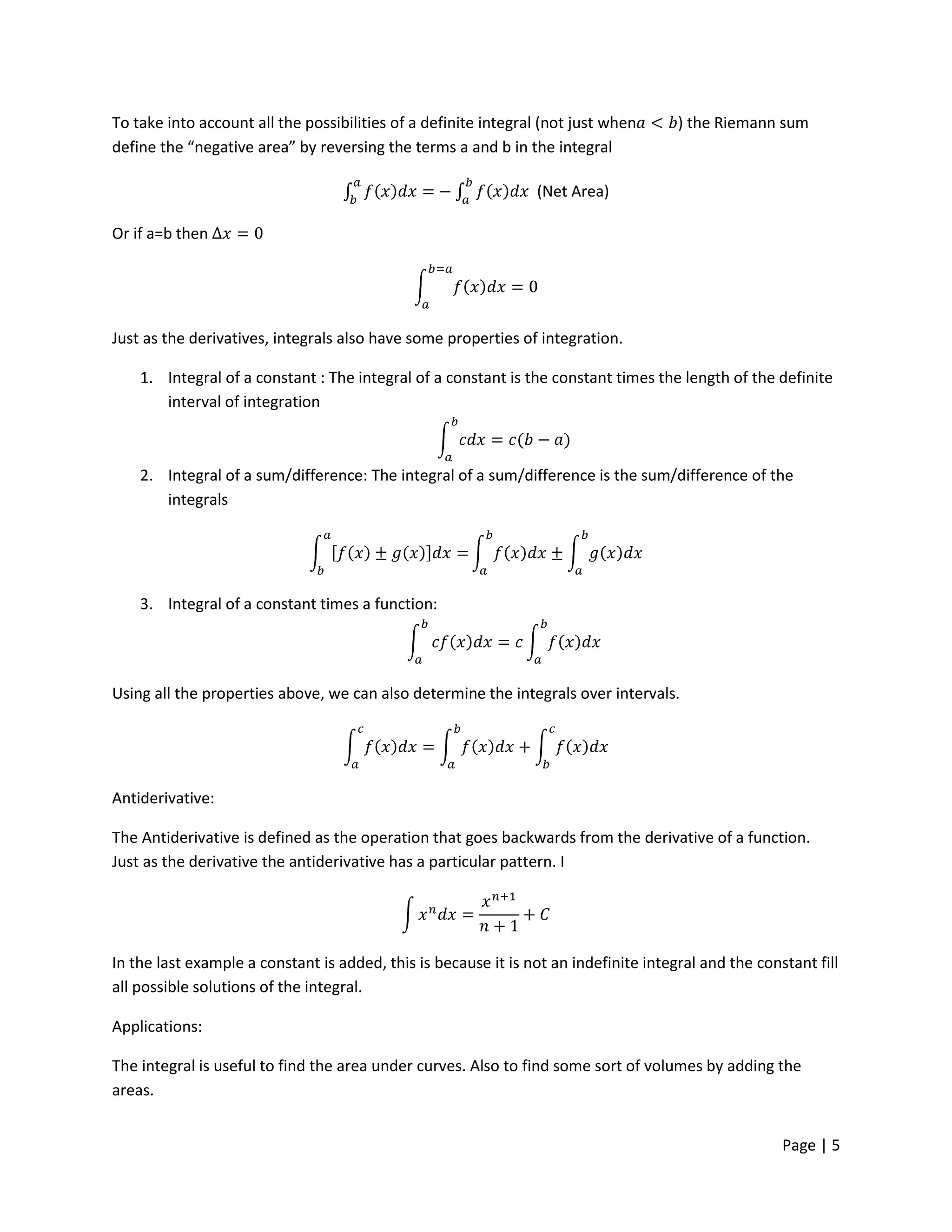 To take into account all the possibilities of a definite integral (not just when      ) the Riemann sum
define the “negative area” by reversing the terms a and b in the integral

                                                                (Net Area)

Or if a=b then




Just as the derivatives, integrals also have some properties of integration.

    1. Integral of a constant : The integral of a constant is the constant times the length of the definite
       interval of integration



    2. Integral of a sum/difference: The integral of a sum/difference is the sum/difference of the
       integrals




    3. Integral of a constant times a function:




Using all the properties above, we can also determine the integrals over intervals.




Antiderivative:

The Antiderivative is defined as the operation that goes backwards from the derivative of a function.
Just as the derivative the antiderivative has a particular pattern. I




In the last example a constant is added, this is because it is not an indefinite integral and the constant fill
all possible solutions of the integral.

Applications:

The integral is useful to find the area under curves. Also to find some sort of volumes by adding the
areas.


                                                                                                      Page | 5
 