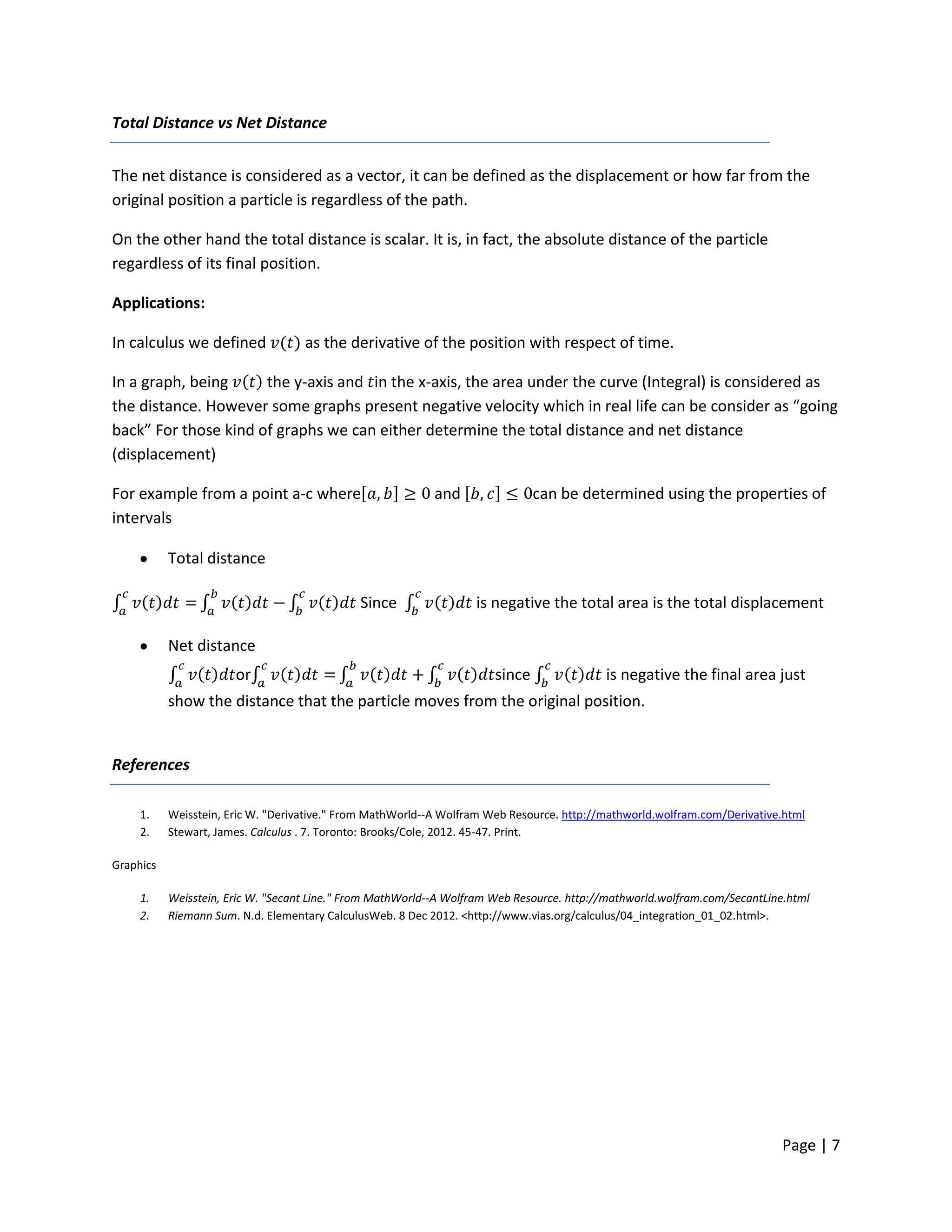 Total Distance vs Net Distance


The net distance is considered as a vector, it can be defined as the displacement or how far from the
original position a particle is regardless of the path.

On the other hand the total distance is scalar. It is, in fact, the absolute distance of the particle
regardless of its final position.

Applications:

In calculus we defined              as the derivative of the position with respect of time.

In a graph, being     the y-axis and in the x-axis, the area under the curve (Integral) is considered as
the distance. However some graphs present negative velocity which in real life can be consider as “going
back” For those kind of graphs we can either determine the total distance and net distance
(displacement)

For example from a point a-c where                          and                can be determined using the properties of
intervals

           Total distance

                                              Since                is negative the total area is the total displacement

           Net distance
                       or                                              since               is negative the final area just
           show the distance that the particle moves from the original position.


References

     1.    Weisstein, Eric W. "Derivative." From MathWorld--A Wolfram Web Resource. http://mathworld.wolfram.com/Derivative.html
     2.    Stewart, James. Calculus . 7. Toronto: Brooks/Cole, 2012. 45-47. Print.

Graphics

     1.    Weisstein, Eric W. "Secant Line." From MathWorld--A Wolfram Web Resource. http://mathworld.wolfram.com/SecantLine.html
     2.    Riemann Sum. N.d. Elementary CalculusWeb. 8 Dec 2012. <http://www.vias.org/calculus/04_integration_01_02.html>.




                                                                                                                           Page | 7
 