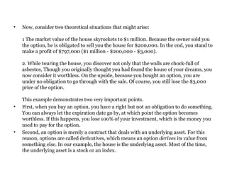 Now, consider two theoretical situations that might arise:  1 The market value of the house skyrockets to $1 million. Because the owner sold you the option, he is obligated to sell you the house for $200,000. In the end, you stand to make a profit of $797,000 ($1 million - $200,000 - $3,000).  2. While touring the house, you discover not only that the walls are chock-full of asbestos, Though you originally thought you had found the house of your dreams, you now consider it worthless. On the upside, because you bought an option, you are under no obligation to go through with the sale. Of course, you still lose the $3,000 price of the option.  This example demonstrates two very important points.  First, when you buy an option, you have a right but not an obligation to do something. You can always let the expiration date go by, at which point the option becomes worthless. If this happens, you lose 100% of your investment, which is the money you used to pay for the option.  Second, an option is merely a contract that deals with an underlying asset. For this reason, options are called derivatives, which means an option  derives  its value from something else. In our example, the house is the underlying asset. Most of the time, the underlying asset is a stock or an index.  