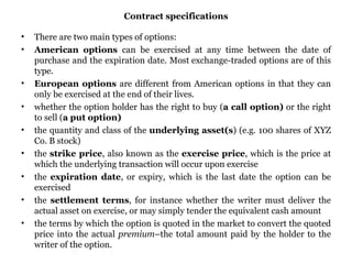 Contract specifications There are two main types of options:  American options  can be exercised at any time between the date of purchase and the expiration date. Most exchange-traded options are of this type.  European options  are different from American options in that they can only be exercised at the end of their lives.  whether the option holder has the right to buy ( a call option)  or the right to sell ( a put option)  the quantity and class of the  underlying asset(s ) (e.g. 100 shares of XYZ Co. B stock)  the  strike price , also known as the  exercise price , which is the price at which the underlying transaction will occur upon exercise  the  expiration date , or expiry, which is the last date the option can be exercised  the  settlement terms , for instance whether the writer must deliver the actual asset on exercise, or may simply tender the equivalent cash amount  the terms by which the option is quoted in the market to convert the quoted price into the actual  premium –the total amount paid by the holder to the writer of the option.  