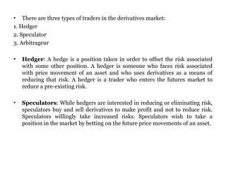 There are three types of traders in the derivatives market:  1. Hedger 2. Speculator 3. Arbitrageur  Hedger : A hedge is a position taken in order to offset the risk associated with some other position. A hedger is someone who faces risk associated with price movement of an asset and who uses derivatives as a means of reducing that risk. A hedger is a trader who enters the futures market to reduce a pre-existing risk.  Speculators : While hedgers are interested in reducing or eliminating risk, speculators buy and sell derivatives to make profit and not to reduce risk. Speculators willingly take increased risks. Speculators wish to take a position in the market by betting on the future price movements of an asset.  