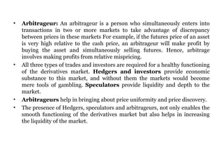 Arbitrageur:  An arbitrageur is a person who simultaneously enters into transactions in two or more markets to take advantage of discrepancy between prices in these markets For example, if the futures price of an asset is very high relative to the cash price, an arbitrageur will make profit by buying the asset and simultaneously selling futures. Hence, arbitrage involves making profits from relative mispricing.  All three types of trades and investors are required for a healthy functioning of the derivatives market.  Hedgers and investors  provide economic substance to this market, and without them the markets would become mere tools of gambling.  Speculators  provide liquidity and depth to the market.  Arbitrageurs  help in bringing about price uniformity and price discovery.  The presence of Hedgers, speculators and arbitrageurs, not only enables the smooth functioning of the derivatives market but also helps in increasing the liquidity of the market.  