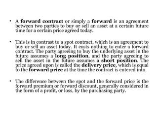A  forward contract  or simply a  forward  is an agreement between two parties to buy or sell an asset at a certain future time for a certain price agreed today. This is in contrast to a spot contract, which is an agreement to buy or sell an asset today. It costs nothing to enter a forward contract. The party agreeing to buy the underlying asset in the future assumes a  long position , and the party agreeing to sell the asset in the future assumes a  short position . The price agreed upon is called the  delivery price , which is equal to the  forward price  at the time the contract is entered into. The difference between the spot and the forward price is the forward premium or forward discount, generally considered in the form of a profit, or loss, by the purchasing party. 