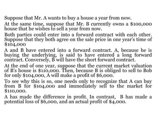 Suppose that Mr. A wants to buy a house a year from now.  At the same time, suppose that Mr. B currently owns a $100,000 house that he wishes to sell a year from now.  Both parties could enter into a forward contract with each other. Suppose that they both agree on the sale price in one year's time of $104,000 A and B have entered into a forward contract. A, because he is buying the underlying, is said to have entered a long forward contract. Conversely, B will have the short forward contract. At the end of one year, suppose that the current market valuation of B's house is $110,000. Then, because B is obliged to sell to Bob for only $104,000, A will make a profit of $6,000.  To see why this is so, one needs only to recognize that A can buy from B for $104,000 and immediately sell to the market for $110,000.  A has made the difference in profit. In contrast,  B has made a potential loss of $6,000, and an actual profit of $4,000. 