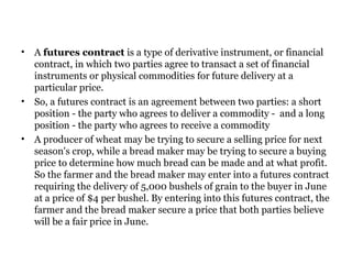 A  futures contract  is a type of derivative instrument, or financial contract, in which two parties agree to transact a set of financial instruments or physical commodities for future delivery at a particular price.  So, a futures contract is an agreement between two parties: a short position - the party who agrees to deliver a commodity -  and a long position - the party who agrees to receive a commodity A producer of wheat may be trying to secure a selling price for next season's crop, while a bread maker may be trying to secure a buying price to determine how much bread can be made and at what profit. So the farmer and the bread maker may enter into a futures contract requiring the delivery of 5,000 bushels of grain to the buyer in June at a price of $4 per bushel. By entering into this futures contract, the farmer and the bread maker secure a price that both parties believe will be a fair price in June.  