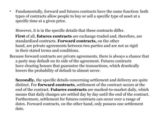 Fundamentally, forward and futures contracts have the same function: both types of contracts allow people to buy or sell a specific type of asset at a specific time at a given price.  However, it is in the specific details that these contracts differ.  First  of all,  futures contracts  are exchange-traded and, therefore, are standardized contracts.  Forward contracts,  on the other hand, are private agreements between two parties and are not as rigid in their stated terms and conditions.  Because forward contracts are private agreements, there is always a chance that a party may default on its side of the agreement. Futures contracts have clearing houses that guarantee the transactions, which drastically lowers the probability of default to almost never.  Secondly,  the specific details concerning settlement and delivery are quite distinct. For  forward contracts , settlement of the contract occurs at the end of the contract.  Futures contracts  are marked-to-market daily, which means that daily changes are settled day by day until the end of the contract. Furthermore, settlement for futures contracts can occur over a range of dates. Forward contracts, on the other hand, only possess one settlement date.   