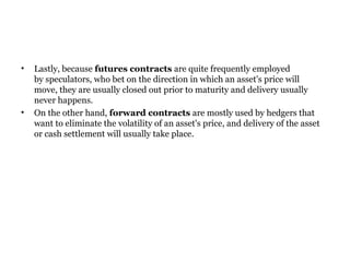 Lastly, because  futures contracts  are quite frequently employed by speculators, who bet on the direction in which an asset's price will move, they are usually closed out prior to maturity and delivery usually never happens.  On the other hand,  forward contracts  are mostly used by hedgers that want to eliminate the volatility of an asset's price, and delivery of the asset or cash settlement will usually take place.  