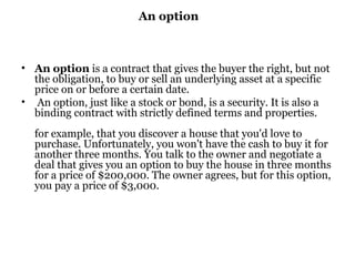 An option An option  is a contract that gives the buyer the right, but not the obligation, to buy or sell an underlying asset at a specific price on or before a certain date. An option, just like a stock or bond, is a security. It is also a binding contract with strictly defined terms and properties.  for example, that you discover a house that you'd love to purchase. Unfortunately, you won't have the cash to buy it for another three months. You talk to the owner and negotiate a deal that gives you an option to buy the house in three months for a price of $200,000. The owner agrees, but for this option, you pay a price of $3,000.  