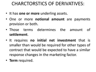 CHARCTORSTICS OF DERIVATIVES:
• It has one or more underling assets.
• One or more notional amount are payments
  provision or both.
• Those terms determines the amount of
  settlement.
• It requires no initial net investment that is
  smaller than would be required for other types of
  contract that would be expected to have a similar
  response changes in the marketing factor.
• Term required.
 