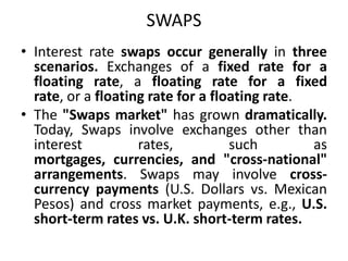 SWAPS
• Interest rate swaps occur generally in three
  scenarios. Exchanges of a fixed rate for a
  floating rate, a floating rate for a fixed
  rate, or a floating rate for a floating rate.
• The "Swaps market" has grown dramatically.
  Today, Swaps involve exchanges other than
  interest          rates,          such        as
  mortgages, currencies, and "cross-national"
  arrangements. Swaps may involve cross-
  currency payments (U.S. Dollars vs. Mexican
  Pesos) and cross market payments, e.g., U.S.
  short-term rates vs. U.K. short-term rates.
 