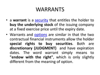 WARRANTS
• a warrant is a security that entitles the holder to
  buy the underlying stock of the issuing company
  at a fixed exercise price until the expiry date.
• Warrants and options are similar in that the two
  contractual financial instruments allow the holder
  special rights to buy securities. Both are
  discretionary (JUDGMENT) and have expiration
  dates. The word warrant simply means to
  "endow with the right", which is only slightly
  different from the meaning of option.
 