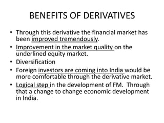 BENEFITS OF DERIVATIVES
• Through this derivative the financial market has
  been improved tremendously.
• Improvement in the market quality on the
  underlined equity market.
• Diversification
• Foreign investors are coming into India would be
  more comfortable through the derivative market.
• Logical step in the development of FM. Through
  that a change to change economic development
  in India.
 