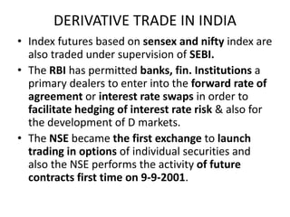 DERIVATIVE TRADE IN INDIA
• Index futures based on sensex and nifty index are
  also traded under supervision of SEBI.
• The RBI has permitted banks, fin. Institutions a
  primary dealers to enter into the forward rate of
  agreement or interest rate swaps in order to
  facilitate hedging of interest rate risk & also for
  the development of D markets.
• The NSE became the first exchange to launch
  trading in options of individual securities and
  also the NSE performs the activity of future
  contracts first time on 9-9-2001.
 