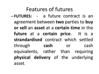 Features of futures
– FUTURES:   - a future contract is an
 agreement between two parties to buy
 or sell an asset at a certain time in the
 future at a certain price. It is a
 strandardised contract which settled
 through        cash         or       cash
 equivalents, rather than requiring
 physical delivery of the underlying
 asset.
 