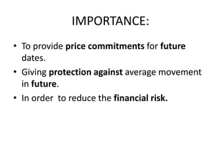 IMPORTANCE:
• To provide price commitments for future
  dates.
• Giving protection against average movement
  in future.
• In order to reduce the financial risk.
 