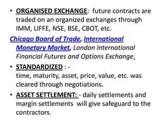 • ORGANISED EXCHANGE: future contracts are
  traded on an organized exchanges through
  IMM, LIFFE, NSE, BSE, CBOT, etc.
Chicago Board of Trade, International
  Monetary Market, London International
  Financial Futures and Options Exchange.
• STANDARDIZED : -
  time, maturity, asset, price, value, etc. was
  cleared through negotiations.
• ASSET SETTLEMENT: - daily settlements and
  margin settlements will give safeguard to the
  contractors.
 