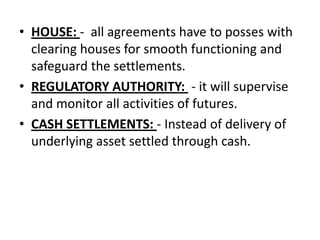 • HOUSE: - all agreements have to posses with
  clearing houses for smooth functioning and
  safeguard the settlements.
• REGULATORY AUTHORITY: - it will supervise
  and monitor all activities of futures.
• CASH SETTLEMENTS: - Instead of delivery of
  underlying asset settled through cash.
 