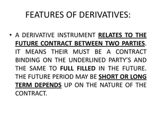FEATURES OF DERIVATIVES:

• A DERIVATIVE INSTRUMENT RELATES TO THE
  FUTURE CONTRACT BETWEEN TWO PARTIES.
  IT MEANS THEIR MUST BE A CONTRACT
  BINDING ON THE UNDERLINED PARTY’S AND
  THE SAME TO FULL FILLED IN THE FUTURE.
  THE FUTURE PERIOD MAY BE SHORT OR LONG
  TERM DEPENDS UP ON THE NATURE OF THE
  CONTRACT.
 