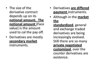 • The size of the            • Derivatives are differed
  derivative contract          payment instruments.
  depends up on its          • Although in the market
  notional amount. The         the
  notional amount (Face        standardized, general
  value) is the amount         and exchange traded
  used to cal the pay off.     derivatives are being
• Derivatives are mostly       increasingly evolved.
  secondary market             Still there are so many
  instruments.                 private negotiated
                               customized, over the
                               counter derivatives are
                               existence.
 