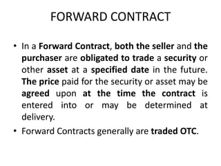 FORWARD CONTRACT

• In a Forward Contract, both the seller and the
  purchaser are obligated to trade a security or
  other asset at a specified date in the future.
  The price paid for the security or asset may be
  agreed upon at the time the contract is
  entered into or may be determined at
  delivery.
• Forward Contracts generally are traded OTC.
 
