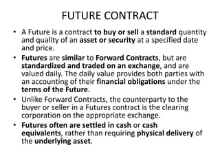 FUTURE CONTRACT
• A Future is a contract to buy or sell a standard quantity
  and quality of an asset or security at a specified date
  and price.
• Futures are similar to Forward Contracts, but are
  standardized and traded on an exchange, and are
  valued daily. The daily value provides both parties with
  an accounting of their financial obligations under the
  terms of the Future.
• Unlike Forward Contracts, the counterparty to the
  buyer or seller in a Futures contract is the clearing
  corporation on the appropriate exchange.
• Futures often are settled in cash or cash
  equivalents, rather than requiring physical delivery of
  the underlying asset.
 