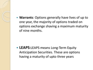  Warrants: Options generally have lives of up to
one year, the majority of options traded on
options exchange shaving a maximum maturity
of nine months.
 LEAPS:LEAPS means Long-Term Equity
Anticipation Securities. These are options
having a maturity of upto three years
 