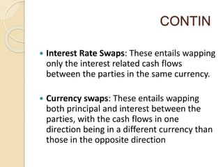 CONTIN
 Interest Rate Swaps: These entails wapping
only the interest related cash flows
between the parties in the same currency.
 Currency swaps: These entails wapping
both principal and interest between the
parties, with the cash flows in one
direction being in a different currency than
those in the opposite direction
 