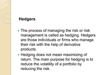 Hedgers
 The process of managing the risk or risk
management is called as hedging. Hedgers
are those individuals or firms who manage
their risk with the help of derivative
products.
 Hedging does not mean maximizing of
return. The main purpose for hedging is to
reduce the volatility of a portfolio by
reducing the risk.
 