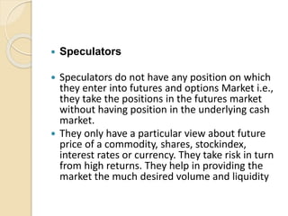  Speculators
 Speculators do not have any position on which
they enter into futures and options Market i.e.,
they take the positions in the futures market
without having position in the underlying cash
market.
 They only have a particular view about future
price of a commodity, shares, stockindex,
interest rates or currency. They take risk in turn
from high returns. They help in providing the
market the much desired volume and liquidity
 