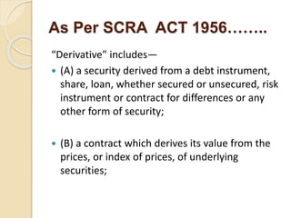 As Per SCRA ACT 1956……..
“Derivative” includes—
 (A) a security derived from a debt instrument,
share, loan, whether secured or unsecured, risk
instrument or contract for differences or any
other form of security;
 (B) a contract which derives its value from the
prices, or index of prices, of underlying
securities;
 
