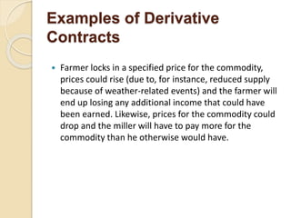 Examples of Derivative
Contracts
 Farmer locks in a specified price for the commodity,
prices could rise (due to, for instance, reduced supply
because of weather-related events) and the farmer will
end up losing any additional income that could have
been earned. Likewise, prices for the commodity could
drop and the miller will have to pay more for the
commodity than he otherwise would have.
 